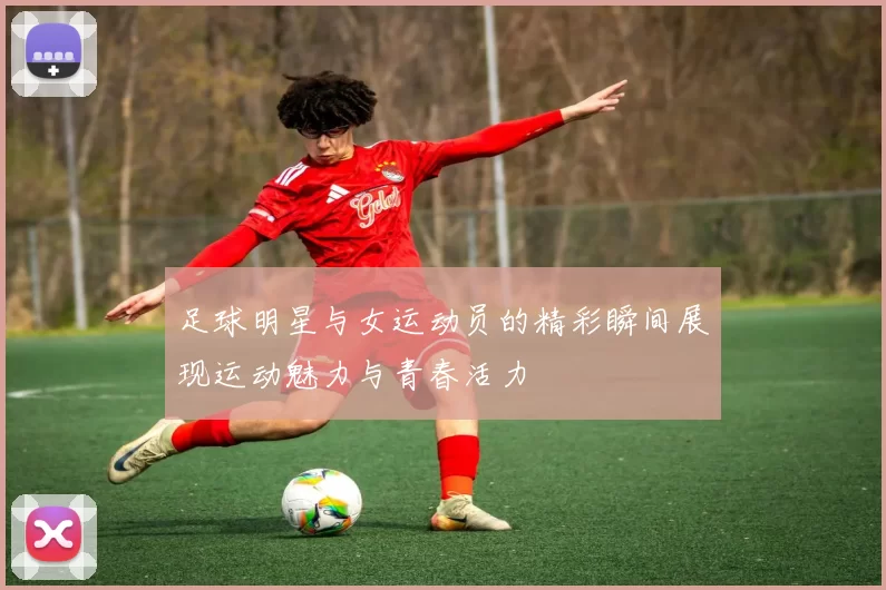 足球明星与女运动员的精彩瞬间展现运动魅力与青春活力
