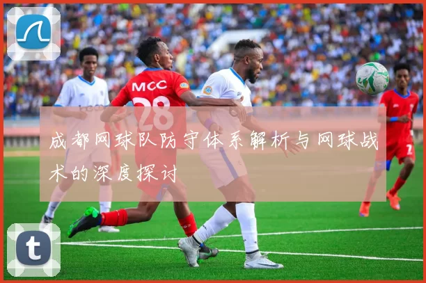成都网球队防守体系解析与网球战术的深度探讨