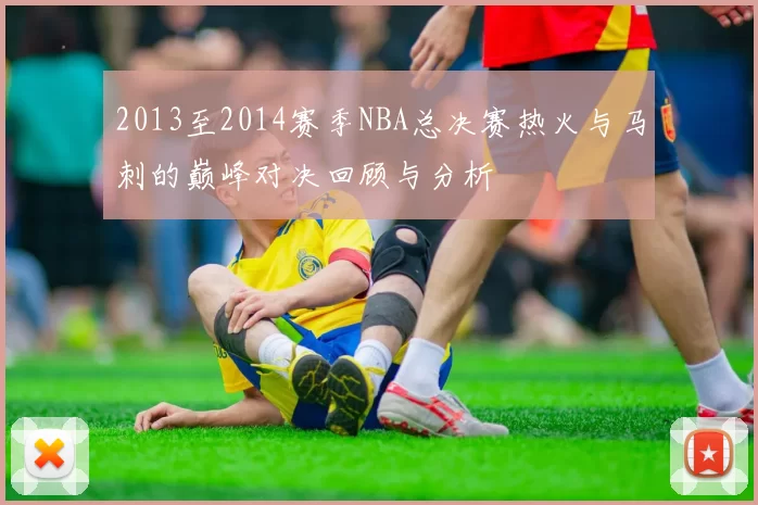 2013至2014赛季NBA总决赛热火与马刺的巅峰对决回顾与分析