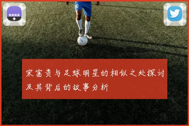 宋富贵与足球明星的相似之处探讨及其背后的故事分析