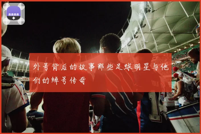 外号背后的故事那些足球明星与他们的绰号传奇
