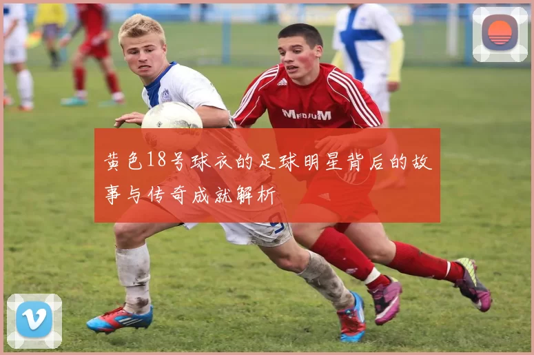 黄色18号球衣的足球明星背后的故事与传奇成就解析