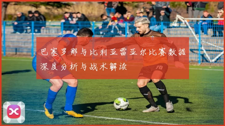 巴塞罗那与比利亚雷亚尔比赛数据深度分析与战术解读