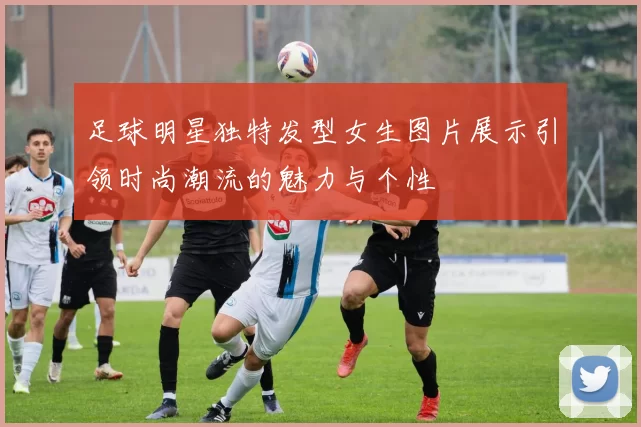 足球明星独特发型女生图片展示引领时尚潮流的魅力与个性