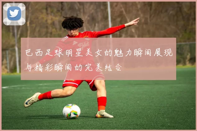 巴西足球明星美女的魅力瞬间展现与精彩瞬间的完美结合