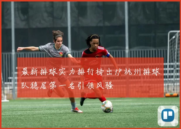 最新排球实力排行榜出炉杭州排球队稳居第一名引领风骚