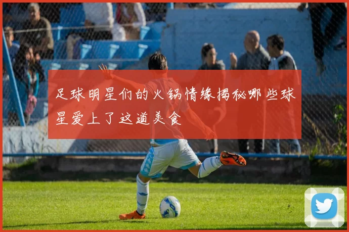 足球明星们的火锅情缘揭秘哪些球星爱上了这道美食