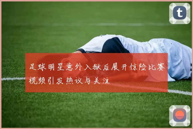 足球明星意外入狱后展开惊险比赛视频引发热议与关注