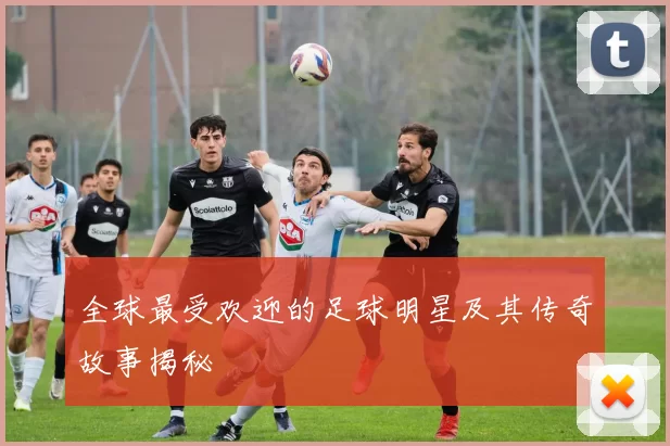 全球最受欢迎的足球明星及其传奇故事揭秘