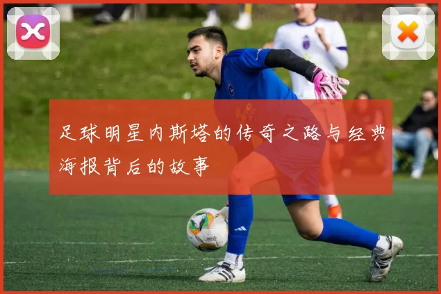 足球明星内斯塔的传奇之路与经典海报背后的故事
