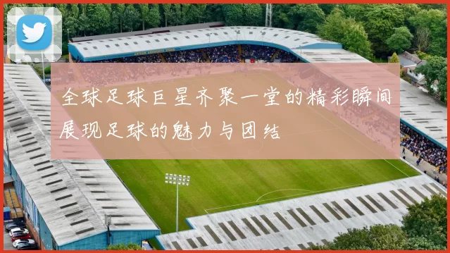 全球足球巨星齐聚一堂的精彩瞬间展现足球的魅力与团结