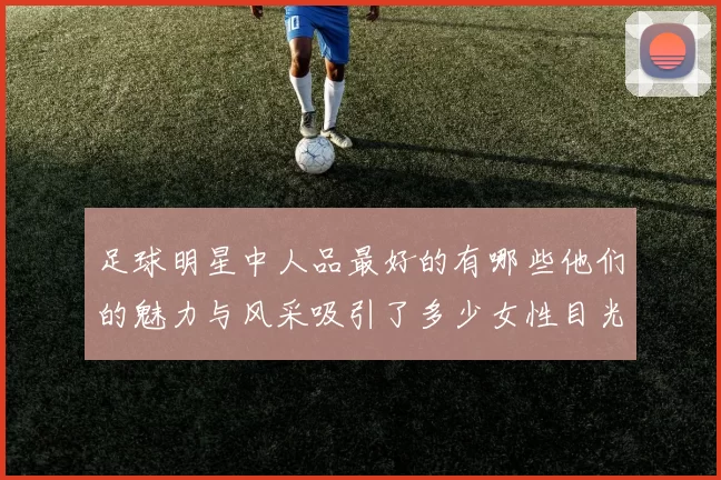 足球明星中人品最好的有哪些他们的魅力与风采吸引了多少女性目光
