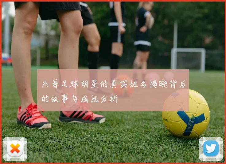 杰哥足球明星的真实姓名揭晓背后的故事与成就分析