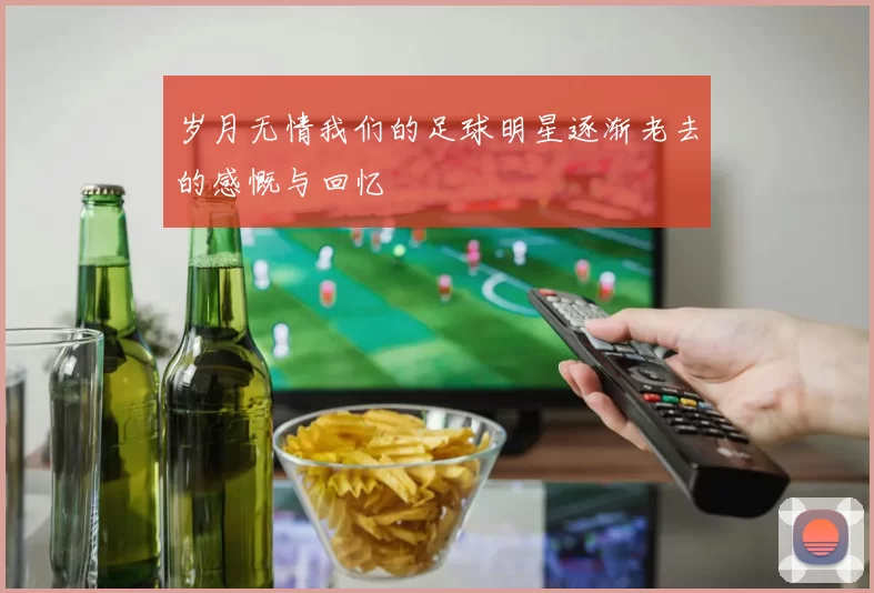 岁月无情我们的足球明星逐渐老去的感慨与回忆