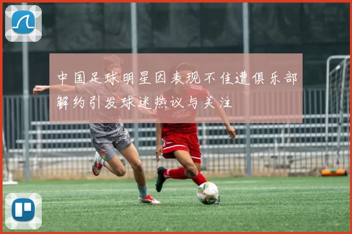 中国足球明星因表现不佳遭俱乐部解约引发球迷热议与关注
