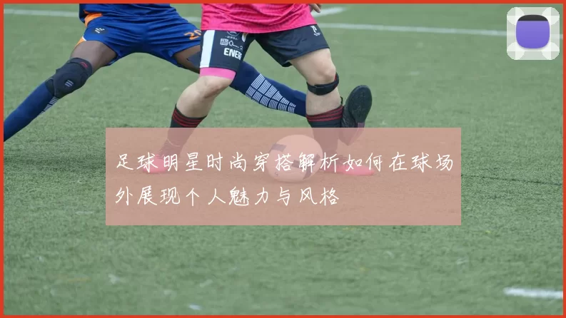 足球明星时尚穿搭解析如何在球场外展现个人魅力与风格