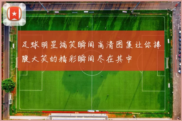 足球明星搞笑瞬间高清图集让你捧腹大笑的精彩瞬间尽在其中