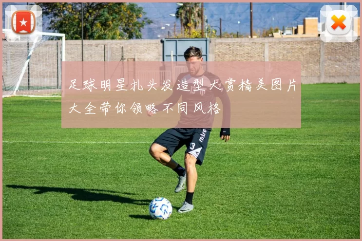 足球明星扎头发造型大赏精美图片大全带你领略不同风格