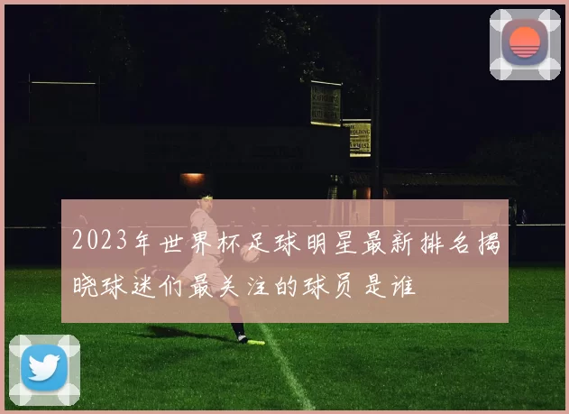 2023年世界杯足球明星最新排名揭晓球迷们最关注的球员是谁