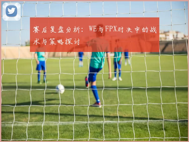 赛后复盘分析：WE与FPX对决中的战术与策略探讨