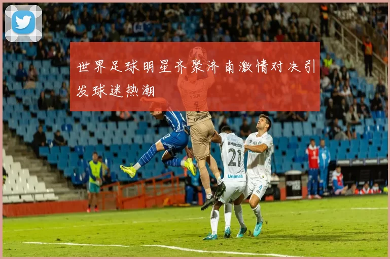世界足球明星齐聚济南激情对决引发球迷热潮