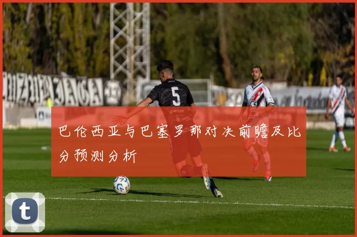 巴伦西亚与巴塞罗那对决前瞻及比分预测分析