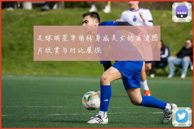 足球明星华丽转身成美女的高清图片欣赏与对比展现