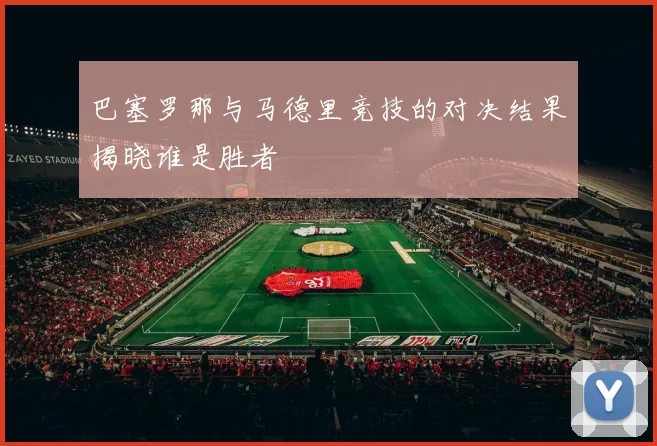 巴塞罗那与马德里竞技的对决结果揭晓谁是胜者