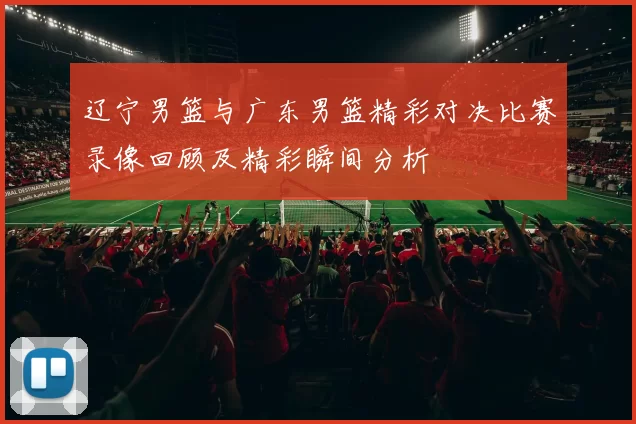 辽宁男篮与广东男篮精彩对决比赛录像回顾及精彩瞬间分析
