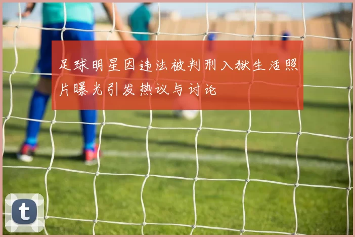足球明星因违法被判刑入狱生活照片曝光引发热议与讨论
