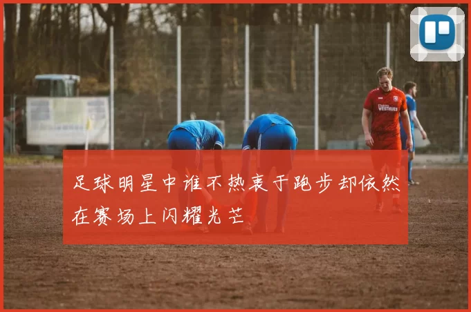 足球明星中谁不热衷于跑步却依然在赛场上闪耀光芒