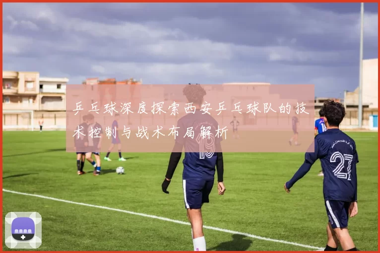 乒乓球深度探索西安乒乓球队的技术控制与战术布局解析