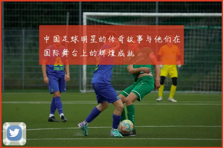 中国足球明星的传奇故事与他们在国际舞台上的辉煌成就
