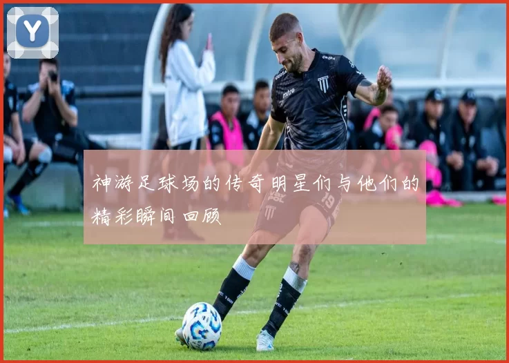 神游足球场的传奇明星们与他们的精彩瞬间回顾