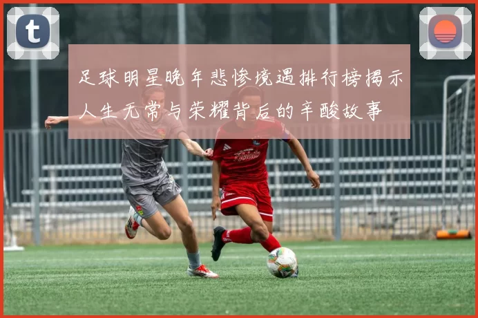 足球明星晚年悲惨境遇排行榜揭示人生无常与荣耀背后的辛酸故事