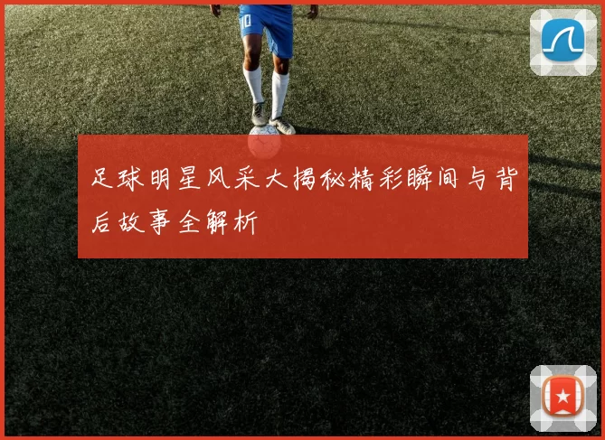 足球明星风采大揭秘精彩瞬间与背后故事全解析