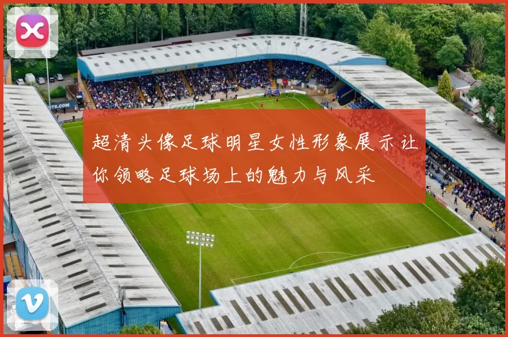 超清头像足球明星女性形象展示让你领略足球场上的魅力与风采