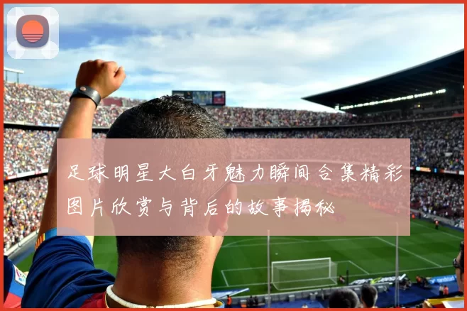 足球明星大白牙魅力瞬间合集精彩图片欣赏与背后的故事揭秘