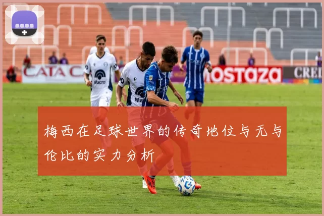 梅西在足球世界的传奇地位与无与伦比的实力分析