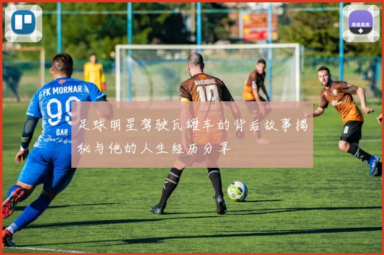 足球明星驾驶瓦罐车的背后故事揭秘与他的人生经历分享