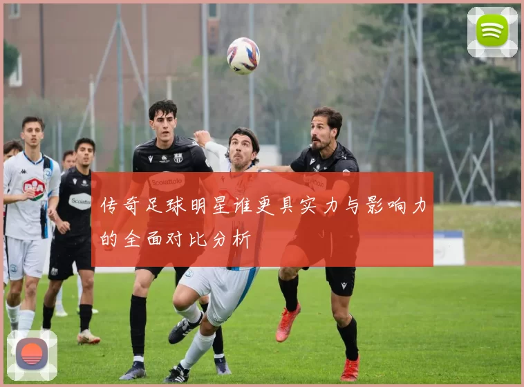 传奇足球明星谁更具实力与影响力的全面对比分析