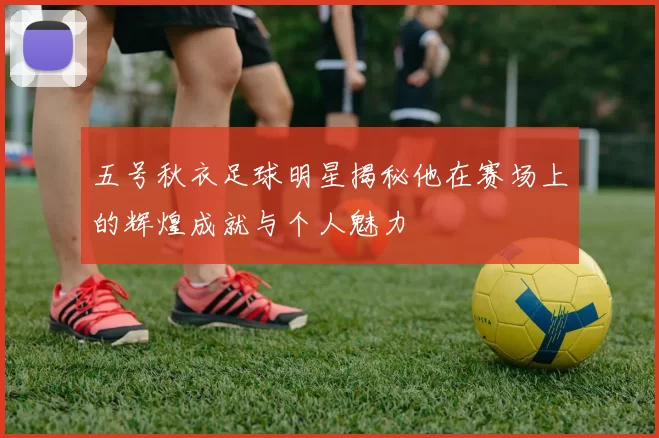 五号秋衣足球明星揭秘他在赛场上的辉煌成就与个人魅力