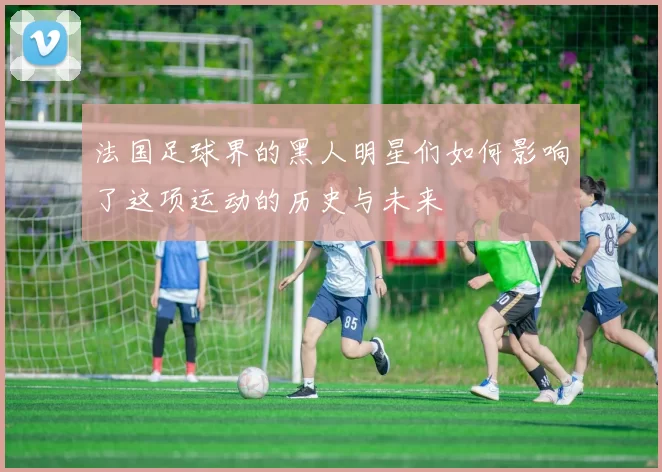 法国足球界的黑人明星们如何影响了这项运动的历史与未来