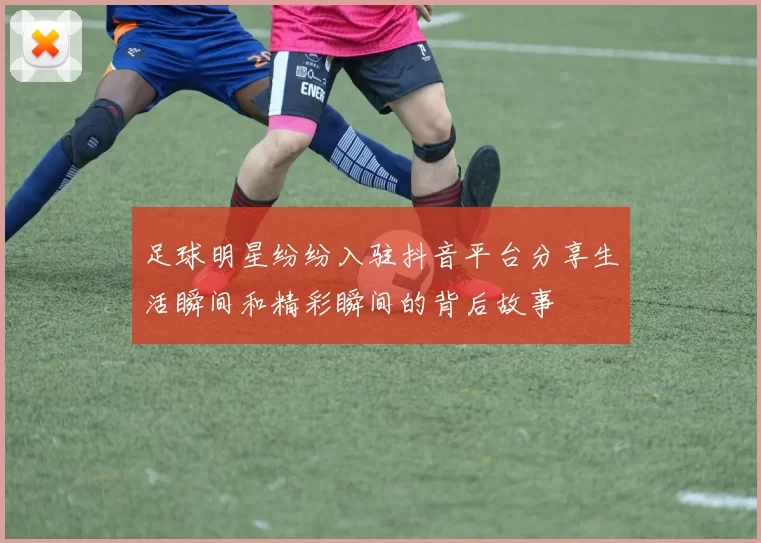 足球明星纷纷入驻抖音平台分享生活瞬间和精彩瞬间的背后故事