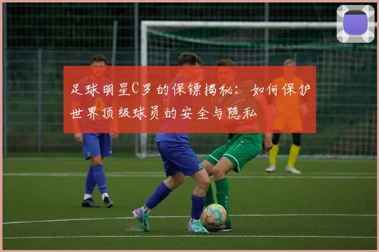 足球明星C罗的保镖揭秘：如何保护世界顶级球员的安全与隐私