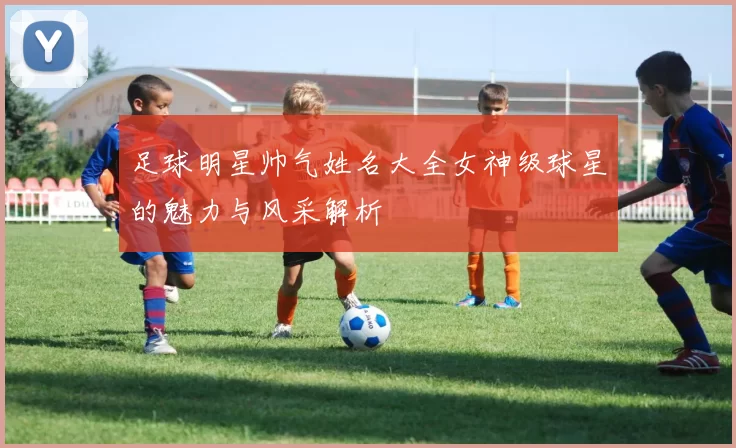 足球明星帅气姓名大全女神级球星的魅力与风采解析