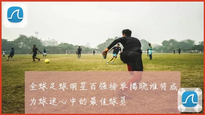 全球足球明星百强榜单揭晓谁将成为球迷心中的最佳球员