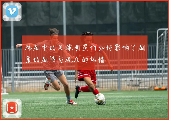 韩剧中的足球明星们如何影响了剧集的剧情与观众的热情
