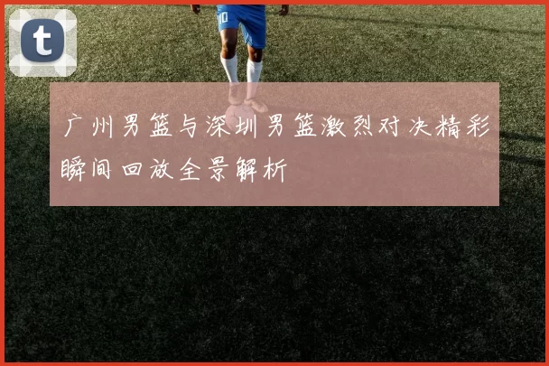 广州男篮与深圳男篮激烈对决精彩瞬间回放全景解析