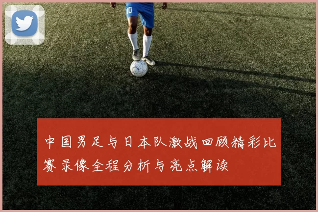 中国男足与日本队激战回顾精彩比赛录像全程分析与亮点解读